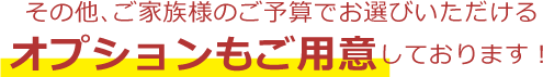 その他、ご家族様のご予算でお選びいただけるオプションもご用意しております！